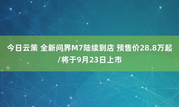 今日云策 全新問界M7陸續(xù)到店 預(yù)售價28.8萬起/將于9月23日上市